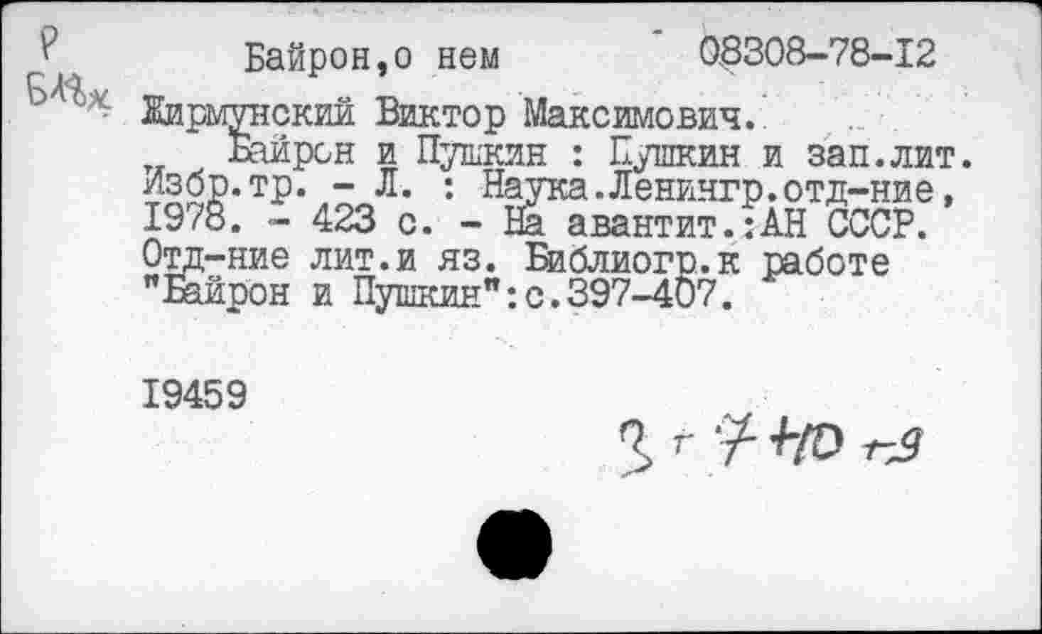 ﻿?
Байрон,о нем	08308-78-12
Жирмунский Виктор Максимович.’
Байрон и Пушкин : Пушкин и зап.лит. Избр.тр. - Л. : Наука.Ленингр.отд-ние, 1978. - 423 с. - На авантит.:АН СССР. Отд-ние лит.и яз. Библиогр.к работе "Езйрон и Пушкин":с.397-407.
19459
3> г у- +/о